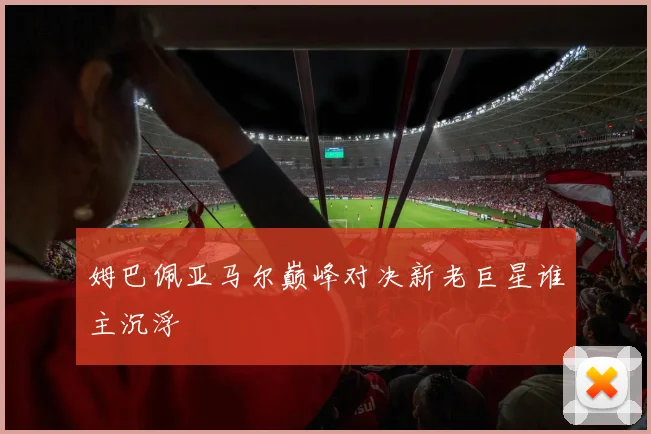 姆巴佩亚马尔巅峰对决新老巨星谁主沉浮