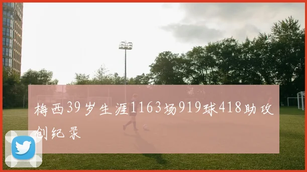梅西39岁生涯1163场919球418助攻创纪录