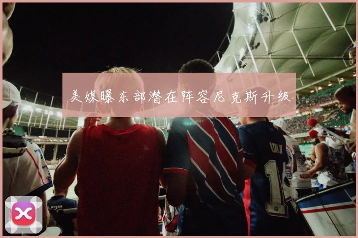 美媒曝东部潜在阵容尼克斯升级