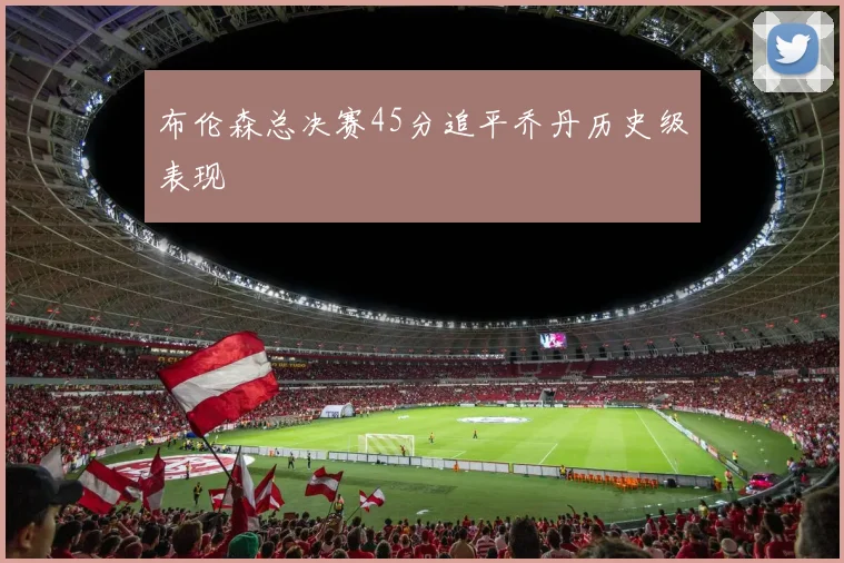 布伦森总决赛45分追平乔丹历史级表现